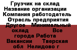 Грузчик на склад › Название организации ­ Компания-работодатель › Отрасль предприятия ­ Другое › Минимальный оклад ­ 14 000 - Все города Работа » Вакансии   . Тверская обл.,Нелидово г.